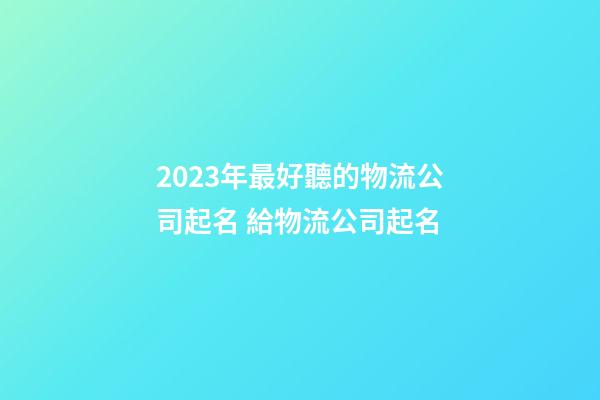 2023年最好聽的物流公司起名 給物流公司起名